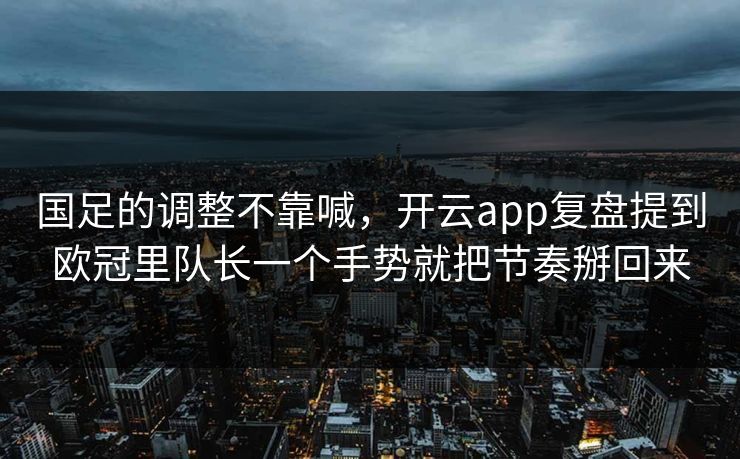 国足的调整不靠喊，开云app复盘提到欧冠里队长一个手势就把节奏掰回来