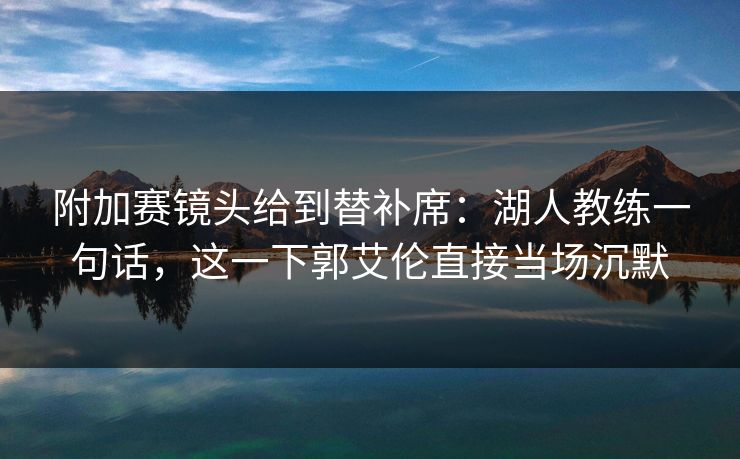 附加赛镜头给到替补席：湖人教练一句话，这一下郭艾伦直接当场沉默