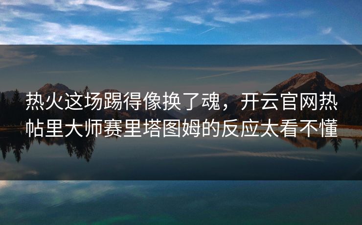 热火这场踢得像换了魂，开云官网热帖里大师赛里塔图姆的反应太看不懂