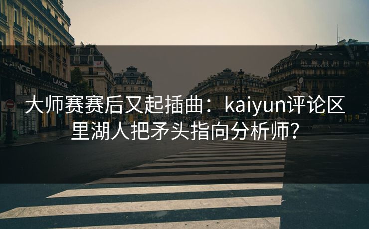 大师赛赛后又起插曲：kaiyun评论区里湖人把矛头指向分析师？