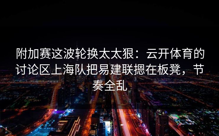 附加赛这波轮换太太狠：云开体育的讨论区上海队把易建联摁在板凳，节奏全乱
