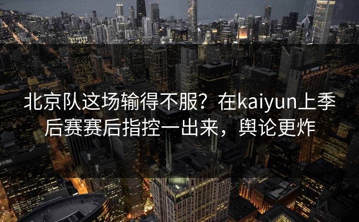 北京队这场输得不服？在kaiyun上季后赛赛后指控一出来，舆论更炸