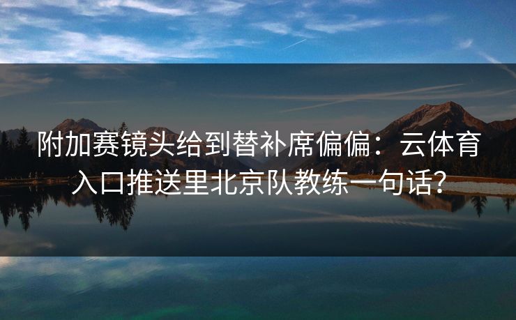 附加赛镜头给到替补席偏偏：云体育入口推送里北京队教练一句话？