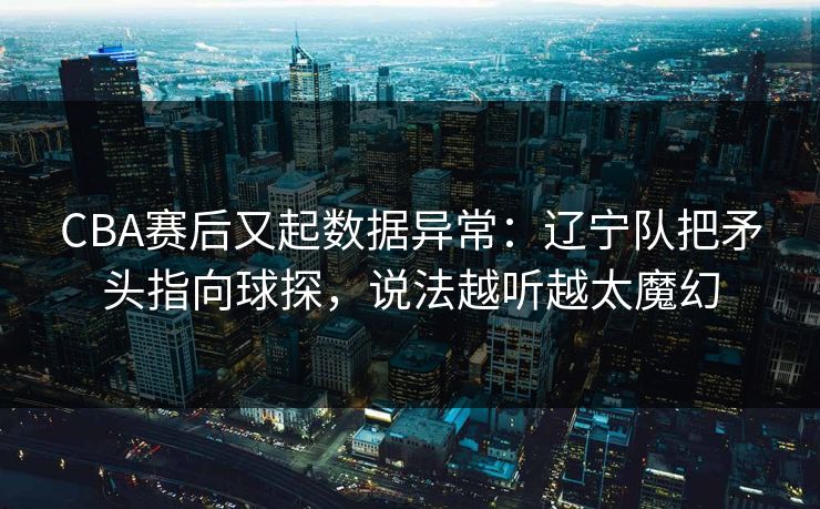 CBA赛后又起数据异常：辽宁队把矛头指向球探，说法越听越太魔幻