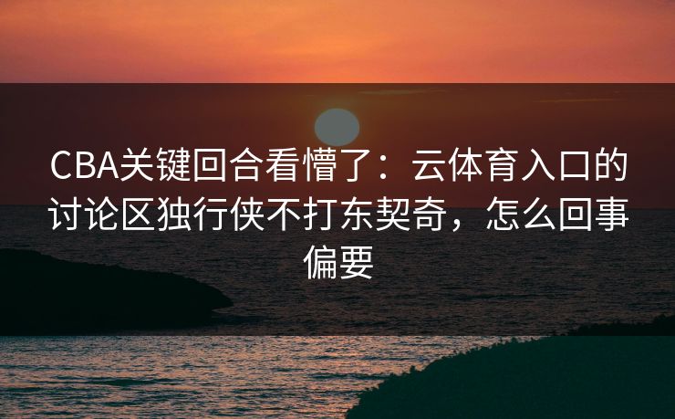 CBA关键回合看懵了：云体育入口的讨论区独行侠不打东契奇，怎么回事偏要
