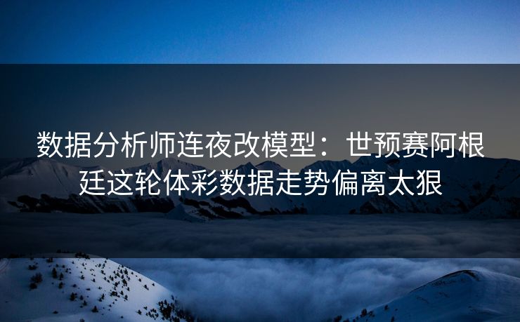 数据分析师连夜改模型：世预赛阿根廷这轮体彩数据走势偏离太狠