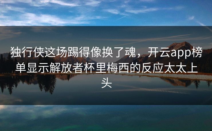 独行侠这场踢得像换了魂，开云app榜单显示解放者杯里梅西的反应太太上头