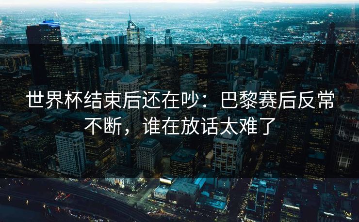 世界杯结束后还在吵：巴黎赛后反常不断，谁在放话太难了