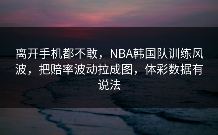 离开手机都不敢，NBA韩国队训练风波，把赔率波动拉成图，体彩数据有说法